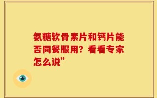 氨糖软骨素片和钙片能否同餐服用？看看专家怎么说”