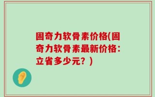 固奇力软骨素价格(固奇力软骨素最新价格：立省多少元？)