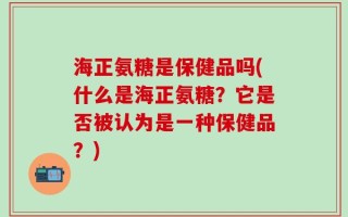 海正氨糖是保健品吗(什么是海正氨糖？它是否被认为是一种保健品？)