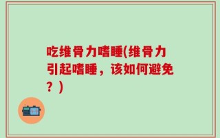 吃维骨力嗜睡(维骨力引起嗜睡，该如何避免？)