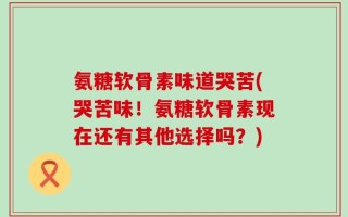 氨糖软骨素味道哭苦(哭苦味！氨糖软骨素现在还有其他选择吗？)