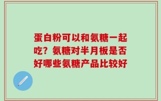 蛋白粉可以和氨糖一起吃？氨糖对半月板是否好哪些氨糖产品比较好