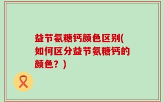 益节氨糖钙颜色区别(如何区分益节氨糖钙的颜色？)