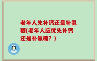 老年人先补钙还是补氨糖(老年人应优先补钙还是补氨糖？)