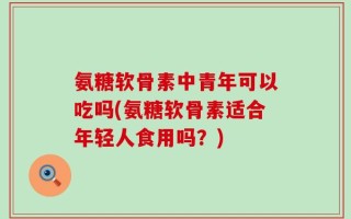 氨糖软骨素中青年可以吃吗(氨糖软骨素适合年轻人食用吗？)