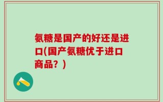 氨糖是国产的好还是进口(国产氨糖优于进口商品？)