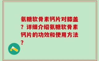 氨糖软骨素钙片对膝盖？详细介绍氨糖软骨素钙片的功效和使用方法？