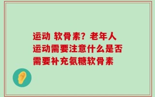 运动 软骨素？老年人运动需要注意什么是否需要补充氨糖软骨素
