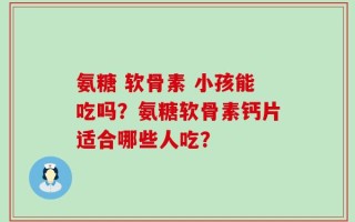 氨糖 软骨素 小孩能吃吗？氨糖软骨素钙片适合哪些人吃？