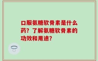 口服氨糖软骨素是什么药？了解氨糖软骨素的功效和用途？