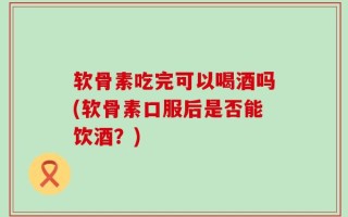 软骨素吃完可以喝酒吗(软骨素口服后是否能饮酒？)