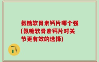 氨糖软骨素钙片哪个强(氨糖软骨素钙片对关节更有效的选择)