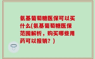 氨基葡萄糖医保可以买什么(氨基葡萄糖医保范围解析，购买哪些用药可以报销？)