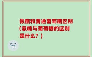 氨糖和普通葡萄糖区别(氨糖与葡萄糖的区别是什么？)