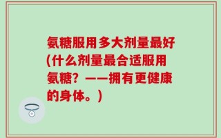 氨糖服用多大剂量最好(什么剂量最合适服用氨糖？——拥有更健康的身体。)