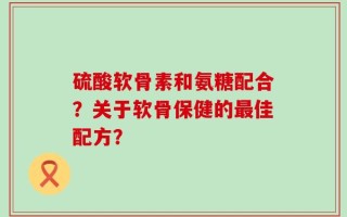 硫酸软骨素和氨糖配合？关于软骨保健的最佳配方？