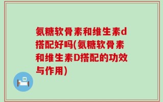 氨糖软骨素和维生素d搭配好吗(氨糖软骨素和维生素D搭配的功效与作用)