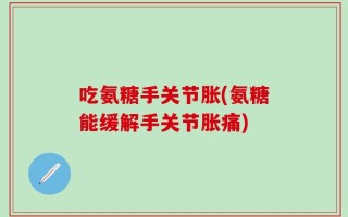 吃氨糖手关节胀(氨糖能缓解手关节胀痛)
