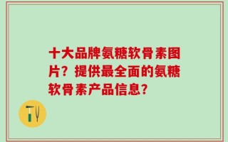 十大品牌氨糖软骨素图片？提供最全面的氨糖软骨素产品信息？