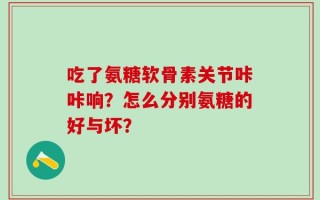 吃了氨糖软骨素关节咔咔响？怎么分别氨糖的好与坏？