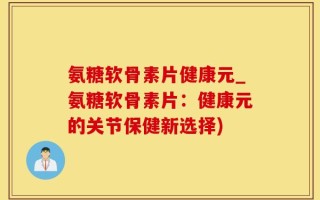 氨糖软骨素片健康元_氨糖软骨素片：健康元的关节保健新选择)