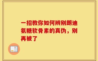 一招教你如何辨别朗迪氨糖软骨素的真伪，别再被了