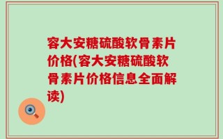 容大安糖硫酸软骨素片价格(容大安糖硫酸软骨素片价格信息全面解读)