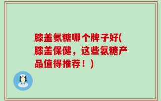 膝盖氨糖哪个牌子好(膝盖保健，这些氨糖产品值得推荐！)