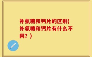 补氨糖和钙片的区别(补氨糖和钙片有什么不同？)