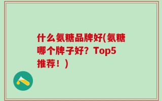 什么氨糖品牌好(氨糖哪个牌子好？Top5推荐！)