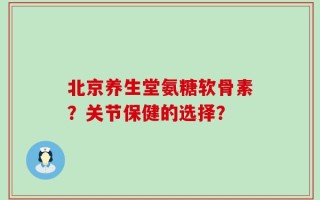 北京养生堂氨糖软骨素？关节保健的选择？