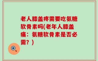 老人膝盖疼需要吃氨糖软骨素吗(老年人膝盖痛：氨糖软骨素是否必需？)