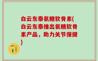 白云东泰氨糖软骨素(白云东泰推出氨糖软骨素产品，助力关节保健)