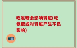 吃氨糖会影响肾脏(吃氨糖或对肾脏产生不良影响)