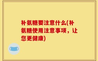 补氨糖要注意什么(补氨糖使用注意事项，让您更健康)