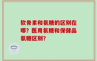 软骨素和氨糖的区别在哪？医用氨糖和保健品氨糖区别？