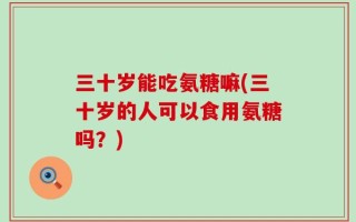 三十岁能吃氨糖嘛(三十岁的人可以食用氨糖吗？)