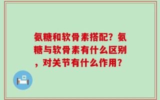 氨糖和软骨素搭配？氨糖与软骨素有什么区别，对关节有什么作用？