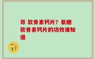 昂 软骨素钙片？氨糖软骨素钙片的功效谁知道