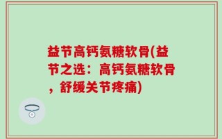 益节高钙氨糖软骨(益节之选：高钙氨糖软骨，舒缓关节疼痛)