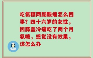 吃氨糖两腿酸痛怎么回事？四十六岁的女性，因膝盖冷痛吃了两个月氨糖，感觉没有效果，该怎么办