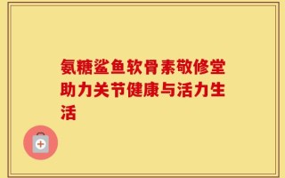 氨糖鲨鱼软骨素敬修堂助力关节健康与活力生活
