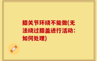 膝关节环绕不能做(无法绕过膝盖进行活动：如何处理)