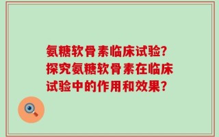 氨糖软骨素临床试验？探究氨糖软骨素在临床试验中的作用和效果？