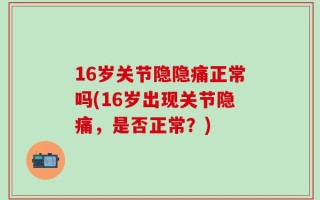 16岁关节隐隐痛正常吗(16岁出现关节隐痛，是否正常？)