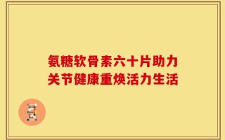氨糖软骨素六十片助力关节健康重焕活力生活