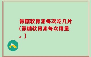 氨糖软骨素每次吃几片(氨糖软骨素每次用量。)