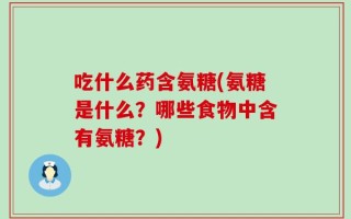吃什么药含氨糖(氨糖是什么？哪些食物中含有氨糖？)