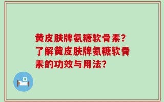 黄皮肤牌氨糖软骨素？了解黄皮肤牌氨糖软骨素的功效与用法？