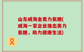 山东威海金奥力氨糖(威海一家企业推出奥力氨糖，助力健康生活)